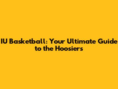 IU Basketball: Your Ultimate Guide to the Hoosiers