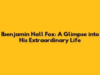 Ibenjamin Hall Fox: A Glimpse into His Extraordinary Life