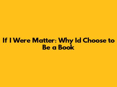 If I Were Matter: Why I'd Choose to Be a Book