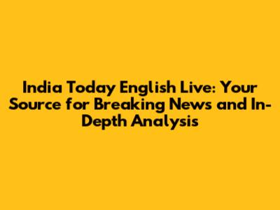 India Today English Live: Your Source for Breaking News and In-Depth Analysis