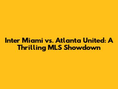 Inter Miami vs. Atlanta United: A Thrilling MLS Showdown