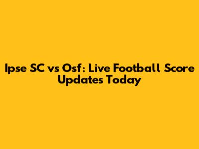 Ipse SC vs Osf: Live Football Score Updates Today