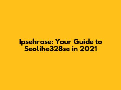 Ipsehrase: Your Guide to Seolihe328se in 2021