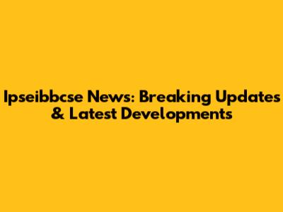 Ipseibbcse News: Breaking Updates & Latest Developments