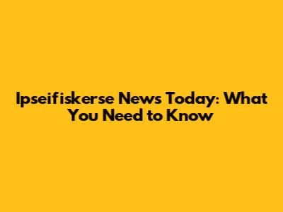 Ipseifiskerse News Today: What You Need to Know