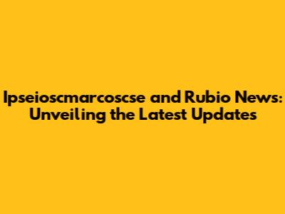 Ipseioscmarcoscse and Rubio News: Unveiling the Latest Updates