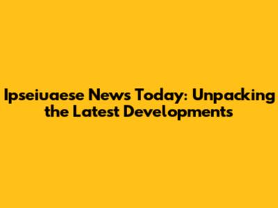 Ipseiuaese News Today: Unpacking the Latest Developments