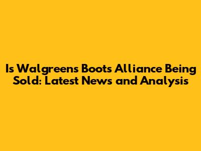 Is Walgreens Boots Alliance Being Sold: Latest News and Analysis
