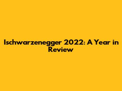 Ischwarzenegger 2022: A Year in Review