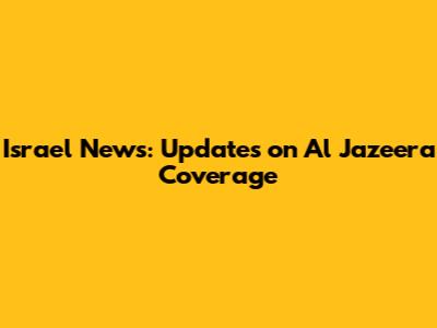 Israel News: Updates on Al Jazeera Coverage
