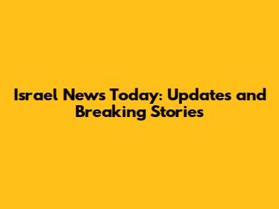 Israel News Today: Updates and Breaking Stories