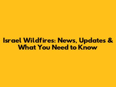Israel Wildfires: News, Updates & What You Need to Know