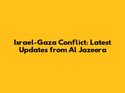 Israel-Gaza Conflict: Latest Updates from Al Jazeera