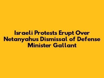 Israeli Protests Erupt Over Netanyahu's Dismissal of Defense Minister Gallant