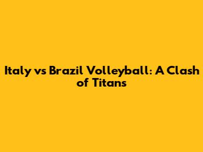 Italy vs Brazil Volleyball: A Clash of Titans