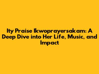 Ity Praise Ikwoprayersakam: A Deep Dive into Her Life, Music, and Impact