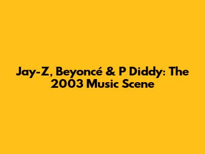 Jay-Z, Beyoncé & P Diddy: The 2003 Music Scene