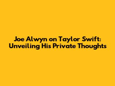 Joe Alwyn on Taylor Swift: Unveiling His Private Thoughts