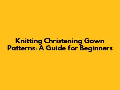 Knitting Christening Gown Patterns: A Guide for Beginners