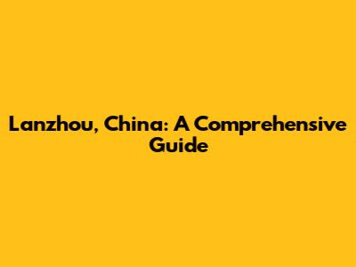 Lanzhou, China: A Comprehensive Guide