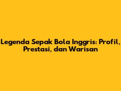 Legenda Sepak Bola Inggris: Profil, Prestasi, dan Warisan