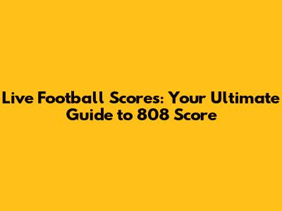 Live Football Scores: Your Ultimate Guide to 808 Score