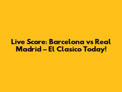 Live Score: Barcelona vs Real Madrid – El Clasico Today!
