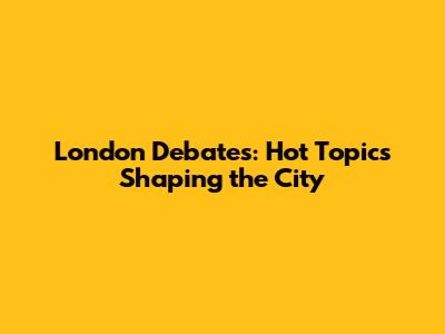 London Debates: Hot Topics Shaping the City