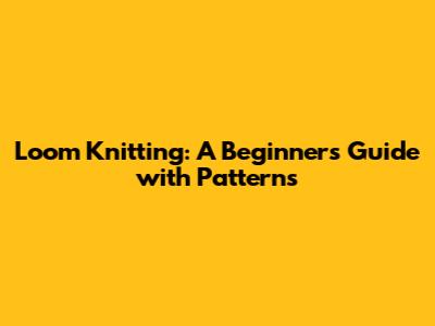 Loom Knitting: A Beginner's Guide with Patterns