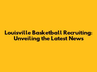 Louisville Basketball Recruiting: Unveiling the Latest News