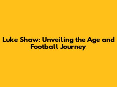 Luke Shaw: Unveiling the Age and Football Journey