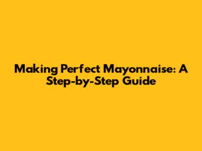 Making Perfect Mayonnaise: A Step-by-Step Guide