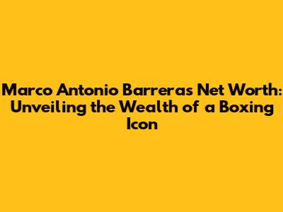Marco Antonio Barrera's Net Worth: Unveiling the Wealth of a Boxing Icon