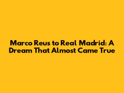 Marco Reus to Real Madrid: A Dream That Almost Came True