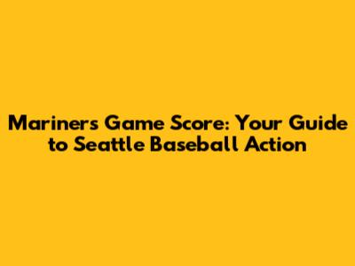 Mariners Game Score: Your Guide to Seattle Baseball Action