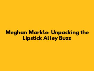 Meghan Markle: Unpacking the Lipstick Alley Buzz