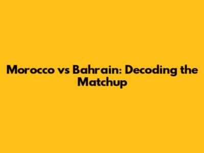 Morocco vs Bahrain: Decoding the Matchup