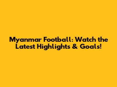 Myanmar Football: Watch the Latest Highlights & Goals!