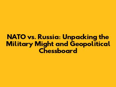 NATO vs. Russia: Unpacking the Military Might and Geopolitical Chessboard