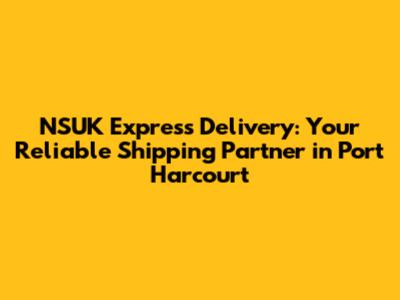 NSUK Express Delivery: Your Reliable Shipping Partner in Port Harcourt