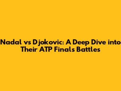 Nadal vs Djokovic: A Deep Dive into Their ATP Finals Battles