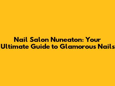 Nail Salon Nuneaton: Your Ultimate Guide to Glamorous Nails