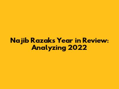 Najib Razak's Year in Review: Analyzing 2022