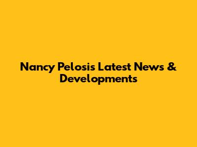 Nancy Pelosi's Latest News & Developments