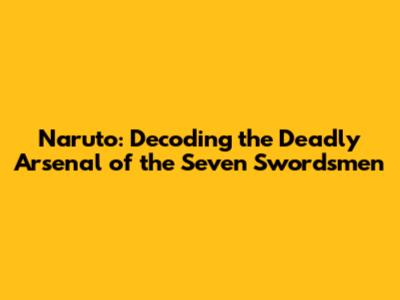 Naruto: Decoding the Deadly Arsenal of the Seven Swordsmen