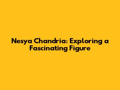 Nesya Chandria: Exploring a Fascinating Figure