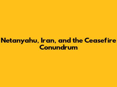 Netanyahu, Iran, and the Ceasefire Conundrum