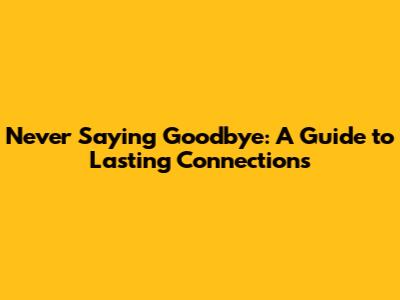 Never Saying Goodbye: A Guide to Lasting Connections