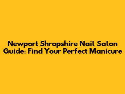 Newport Shropshire Nail Salon Guide: Find Your Perfect Manicure