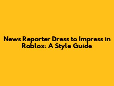News Reporter Dress to Impress in Roblox: A Style Guide